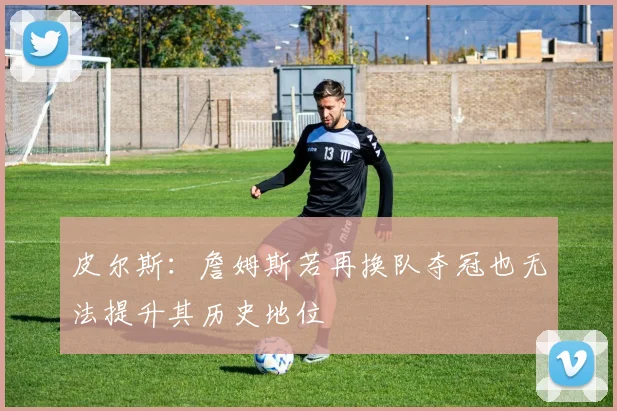 皮尔斯：詹姆斯若再换队夺冠也无法提升其历史地位