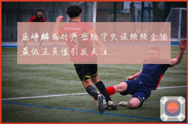 庞峥麟面对严密防守失误频频全场最低正负值引发关注