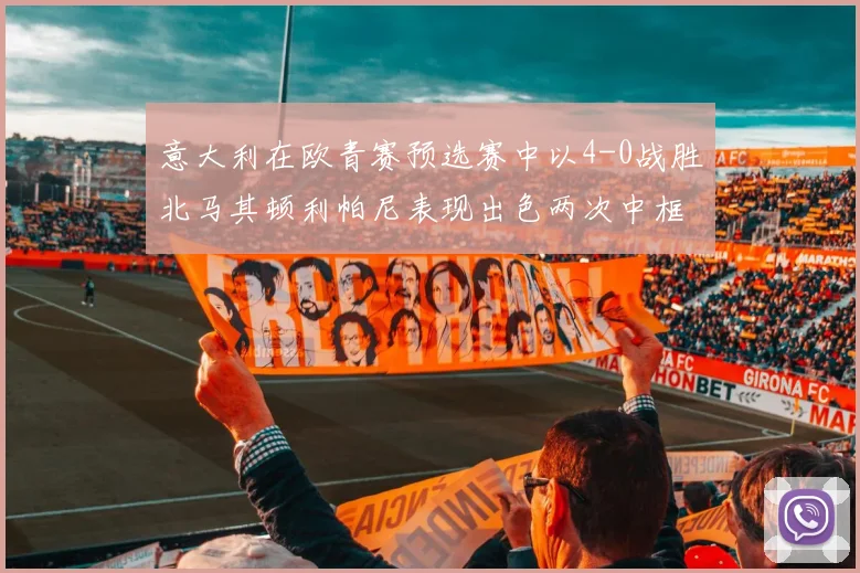 意大利在欧青赛预选赛中以4-0战胜北马其顿利帕尼表现出色两次中框并打入一球