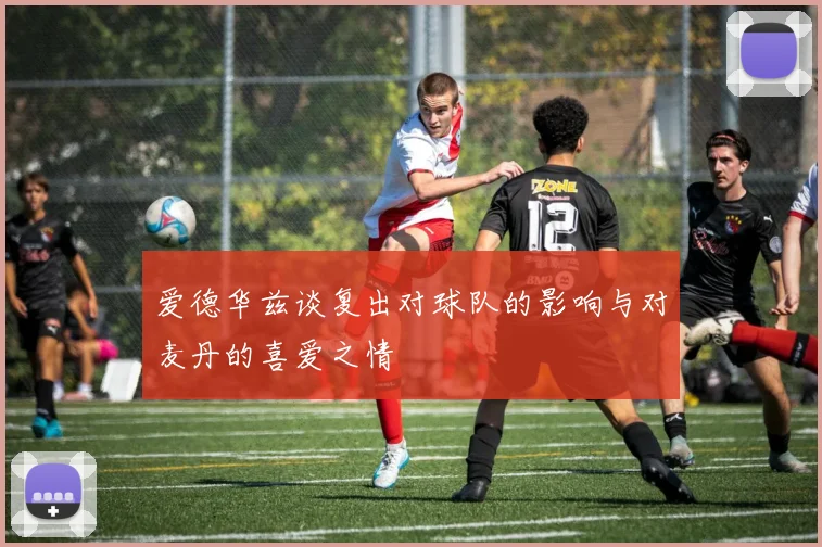 爱德华兹谈复出对球队的影响与对麦丹的喜爱之情