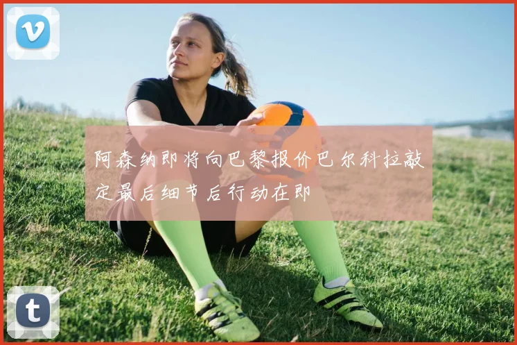阿森纳即将向巴黎报价巴尔科拉敲定最后细节后行动在即
