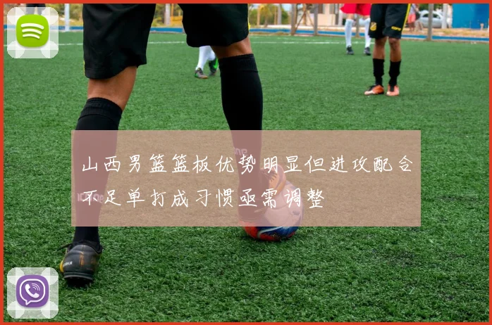 山西男篮篮板优势明显但进攻配合不足单打成习惯亟需调整