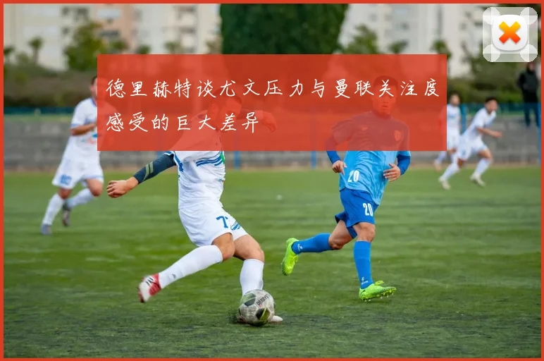 德里赫特谈尤文压力与曼联关注度感受的巨大差异