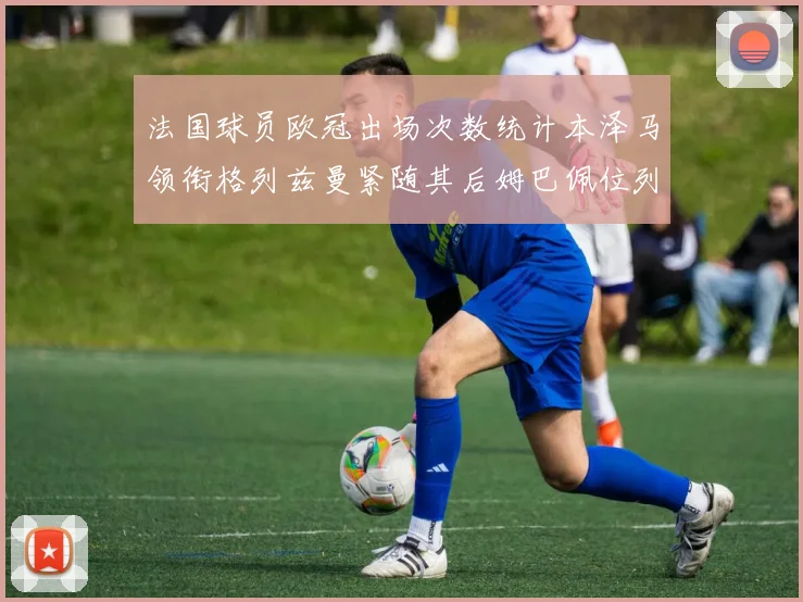 法国球员欧冠出场次数统计本泽马领衔格列兹曼紧随其后姆巴佩位列第五
