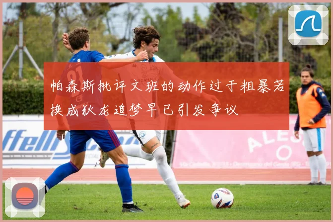 帕森斯批评文班的动作过于粗暴若换成狄龙追梦早已引发争议