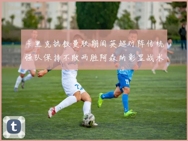 卡里克执教曼联期间英超对阵传统强队保持不败两胜阿森纳彰显战术智慧