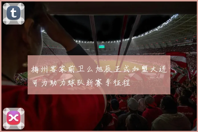梅州客家前卫么旭辰正式加盟大连可为助力球队新赛季征程