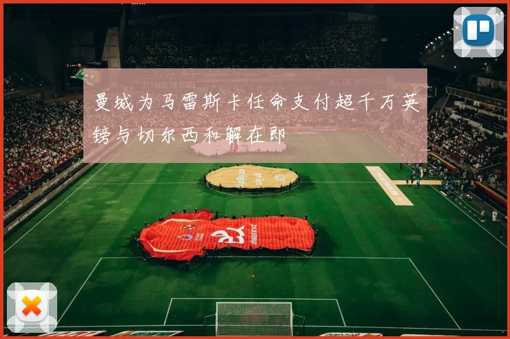 曼城为马雷斯卡任命支付超千万英镑与切尔西和解在即