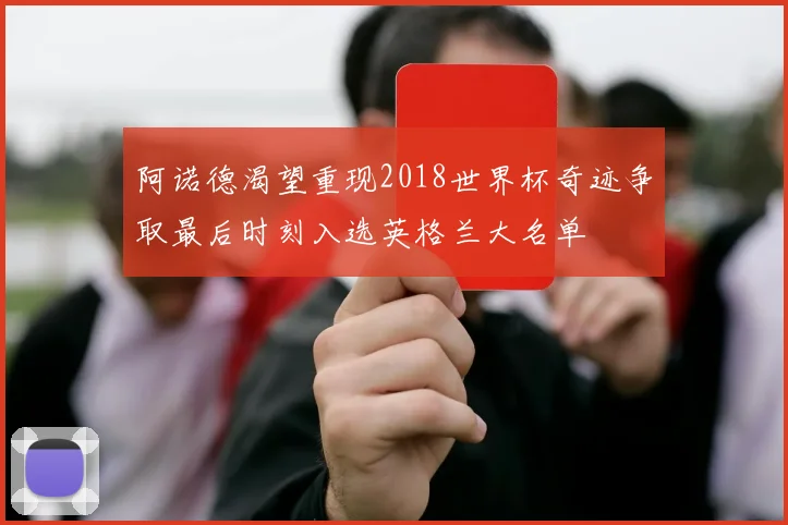 阿诺德渴望重现2018世界杯奇迹争取最后时刻入选英格兰大名单
