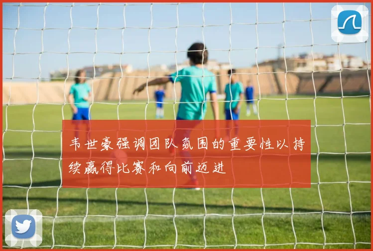韦世豪强调团队氛围的重要性以持续赢得比赛和向前迈进