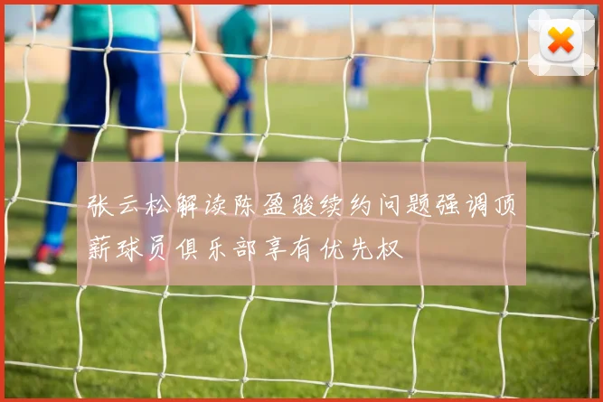 张云松解读陈盈骏续约问题强调顶薪球员俱乐部享有优先权