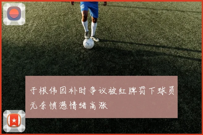 于根伟因补时争议被红牌罚下球员无奈愤懑情绪高涨