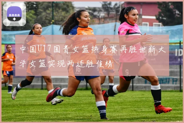 中国U17国青女篮热身赛再胜世新大学女篮实现两连胜佳绩