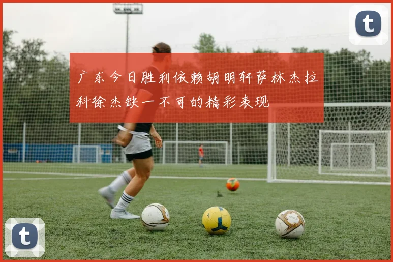 广东今日胜利依赖胡明轩萨林杰拉科徐杰缺一不可的精彩表现