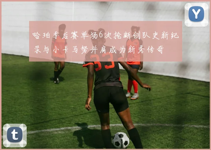哈珀季后赛单场6次抢断创队史新纪录与小卡马努并肩成为新秀传奇