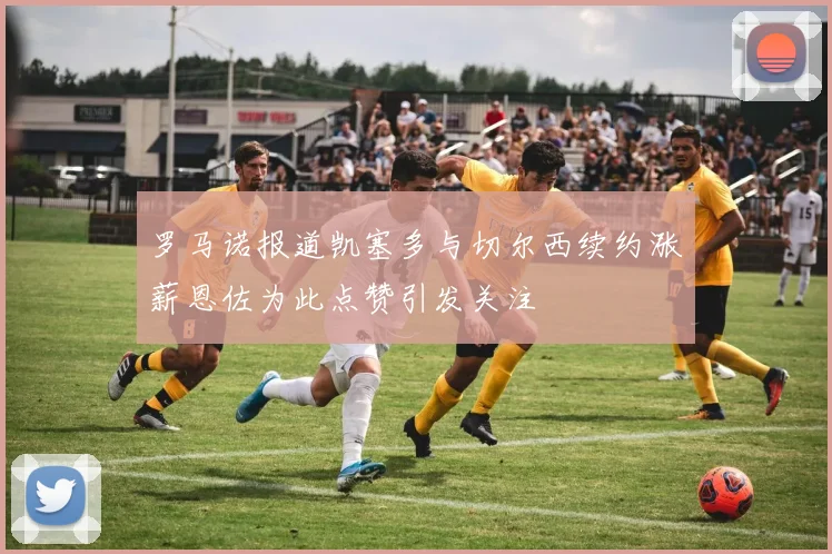 罗马诺报道凯塞多与切尔西续约涨薪恩佐为此点赞引发关注