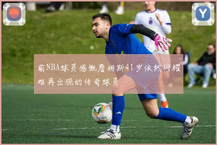 前NBA球员感慨詹姆斯41岁依然闪耀难再出现的传奇球员