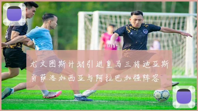尤文图斯计划引进皇马三将迪亚斯贡萨洛加西亚与阿拉巴加强阵容