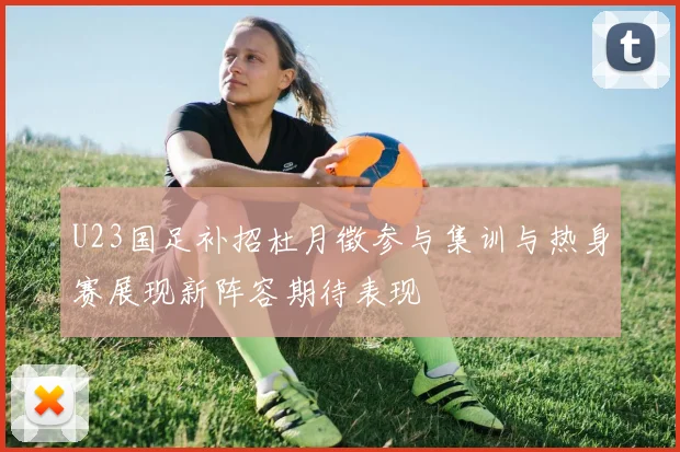 U23国足补招杜月徵参与集训与热身赛展现新阵容期待表现