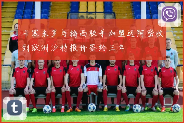 卡塞米罗与梅西联手加盟迈阿密收到欧洲沙特报价签约三年