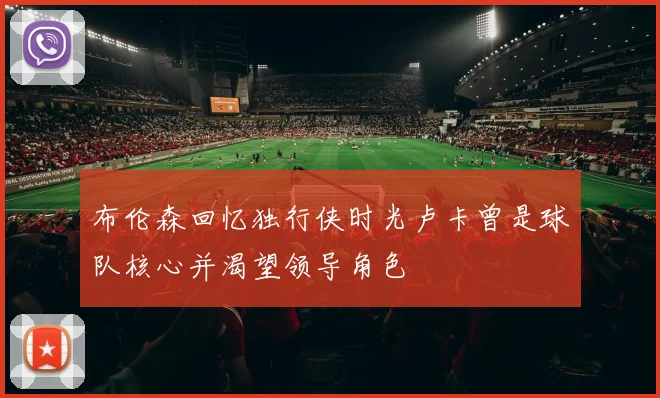 布伦森回忆独行侠时光卢卡曾是球队核心并渴望领导角色