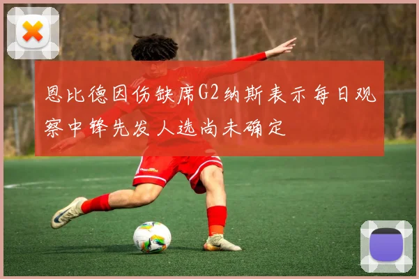 恩比德因伤缺席G2纳斯表示每日观察中锋先发人选尚未确定