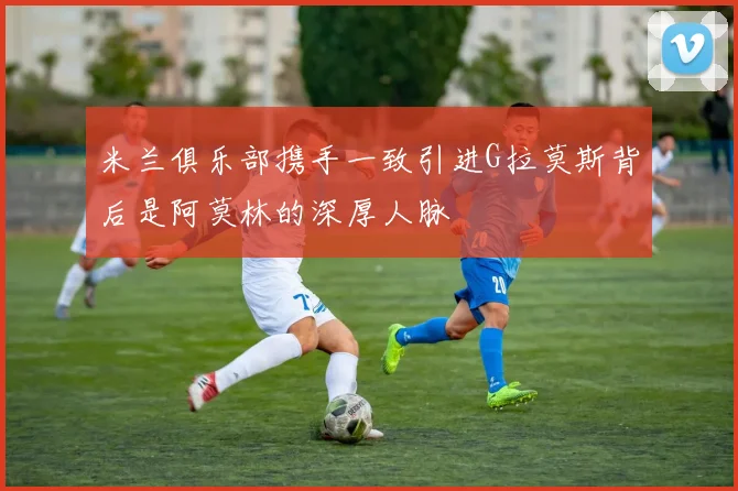 米兰俱乐部携手一致引进G拉莫斯背后是阿莫林的深厚人脉