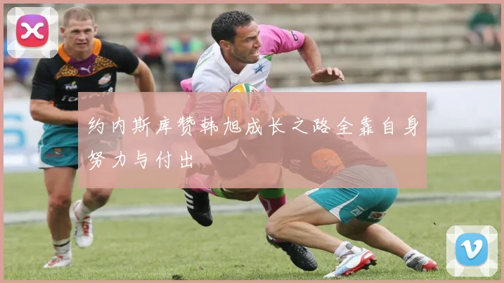 约内斯库赞韩旭成长之路全靠自身努力与付出