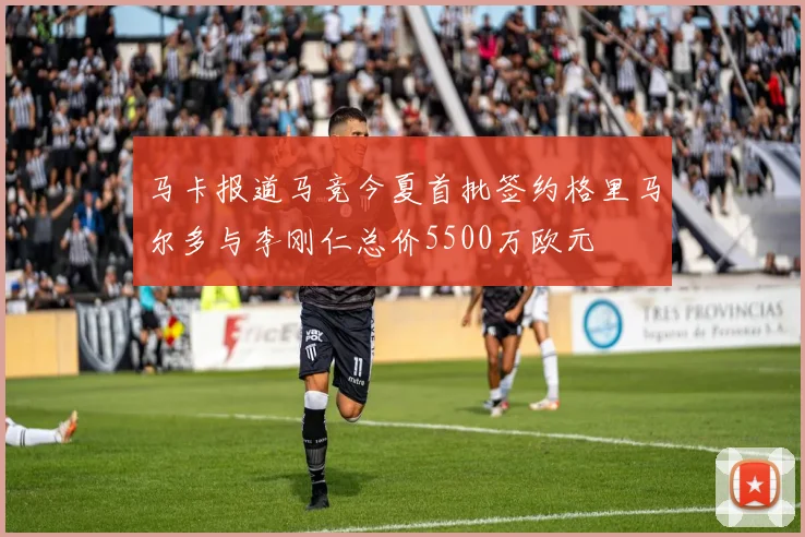 马卡报道马竞今夏首批签约格里马尔多与李刚仁总价5500万欧元