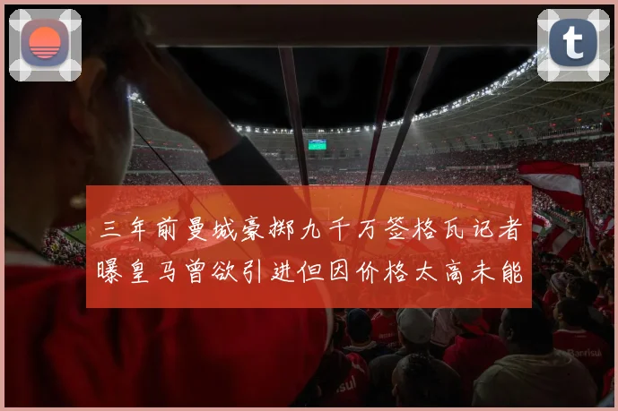 三年前曼城豪掷九千万签格瓦记者曝皇马曾欲引进但因价格太高未能成行