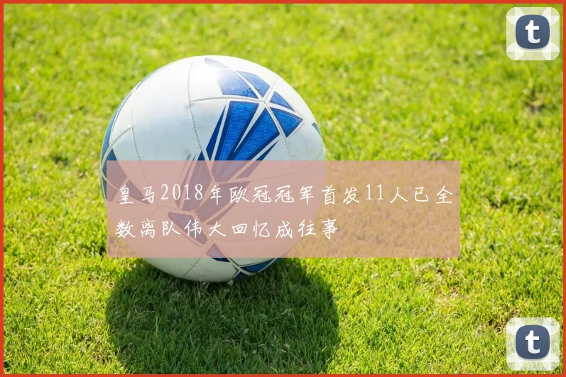 皇马2018年欧冠冠军首发11人已全数离队伟大回忆成往事