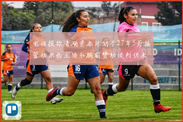 电讯报称清湖资本计划于27年5月接管切尔西主场和胸前赞助谈判仍未取得进展