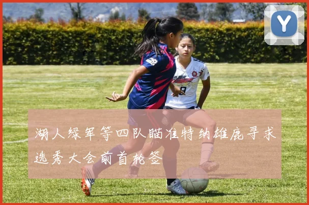湖人绿军等四队瞄准特纳雄鹿寻求选秀大会前首轮签